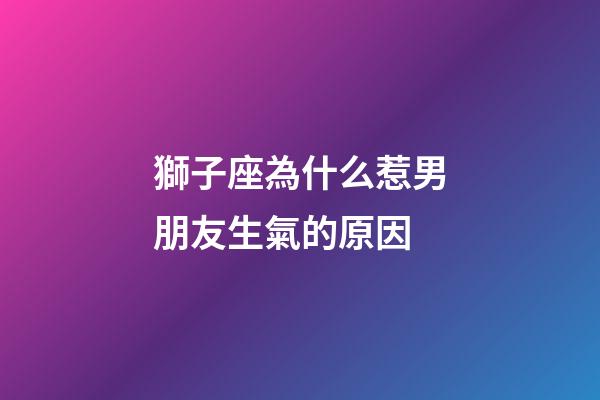 獅子座為什么惹男朋友生氣的原因-第1張-星座運勢-玄機派