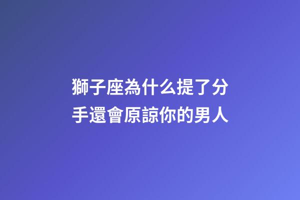 獅子座為什么提了分手還會原諒你的男人-第1張-星座運勢-玄機派