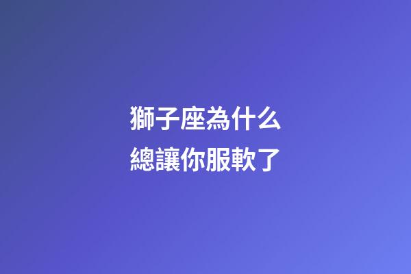 獅子座為什么總讓你服軟了-第1張-星座運勢-玄機派
