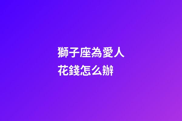獅子座為愛人花錢怎么辦-第1張-星座運勢-玄機派