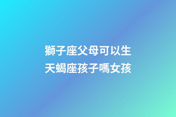 獅子座父母可以生天蝎座孩子嗎女孩-第1張-星座運勢-玄機派