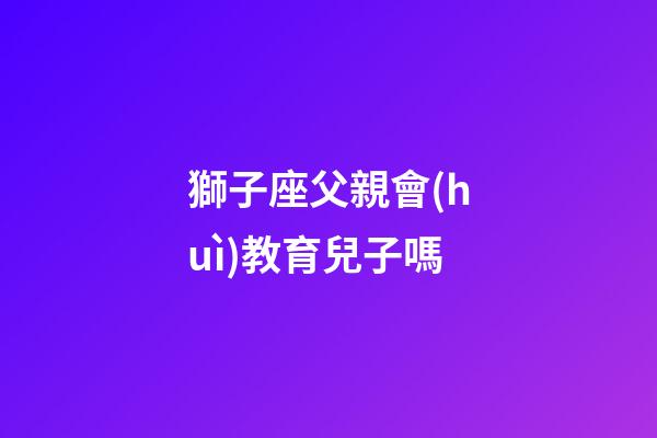 獅子座父親會(huì)教育兒子嗎-第1張-星座運(yùn)勢(shì)-玄機(jī)派