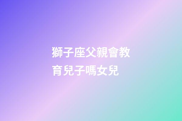 獅子座父親會教育兒子嗎女兒-第1張-星座運勢-玄機派