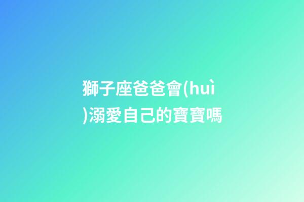 獅子座爸爸會(huì)溺愛自己的寶寶嗎