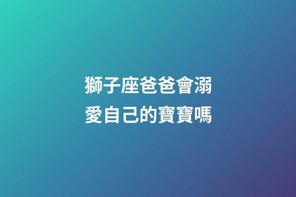 獅子座爸爸會溺愛自己的寶寶嗎-第1張-星座運勢-玄機派