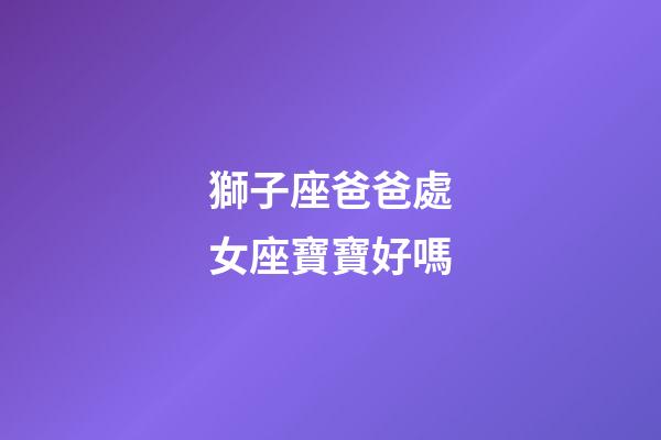 獅子座爸爸處女座寶寶好嗎-第1張-星座運勢-玄機派