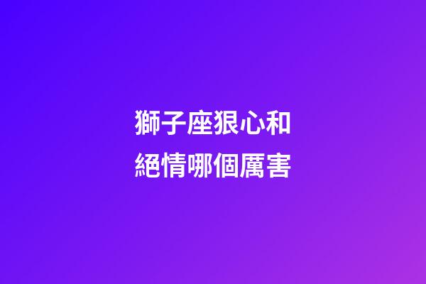 獅子座狠心和絕情哪個厲害-第1張-星座運勢-玄機派