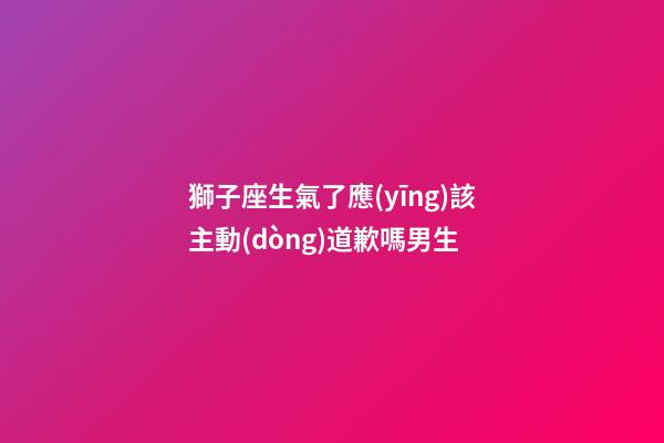 獅子座生氣了應(yīng)該主動(dòng)道歉嗎男生-第1張-星座運(yùn)勢(shì)-玄機(jī)派