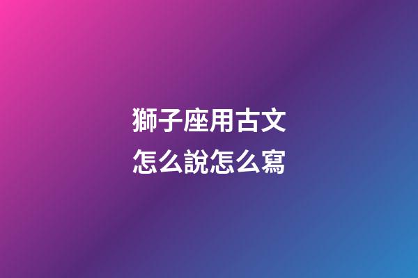 獅子座用古文怎么說怎么寫-第1張-星座運勢-玄機派