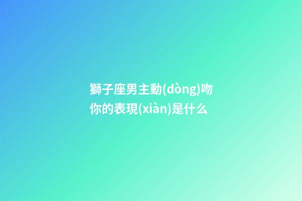 獅子座男主動(dòng)吻你的表現(xiàn)是什么-第1張-星座運(yùn)勢-玄機(jī)派