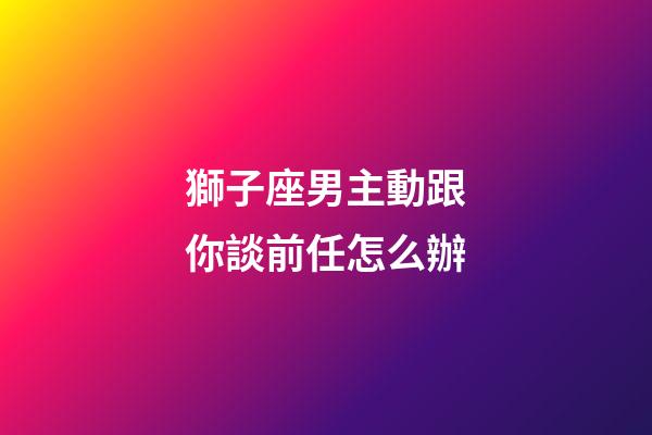 獅子座男主動跟你談前任怎么辦-第1張-星座運勢-玄機派