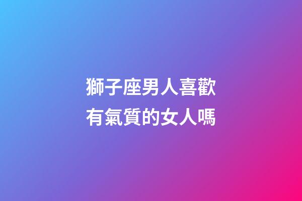 獅子座男人喜歡有氣質的女人嗎-第1張-星座運勢-玄機派
