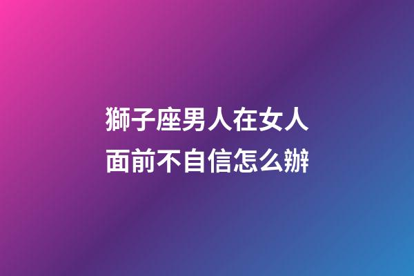 獅子座男人在女人面前不自信怎么辦-第1張-星座運勢-玄機派