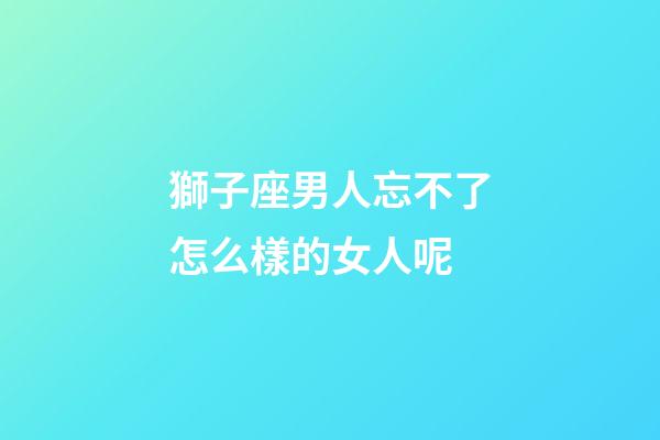 獅子座男人忘不了怎么樣的女人呢-第1張-星座運(yùn)勢(shì)-玄機(jī)派
