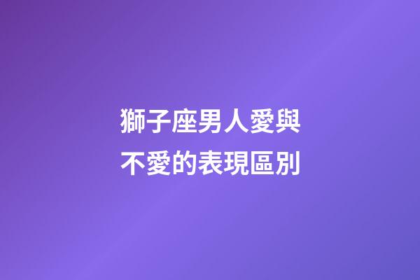 獅子座男人愛與不愛的表現區別-第1張-星座運勢-玄機派