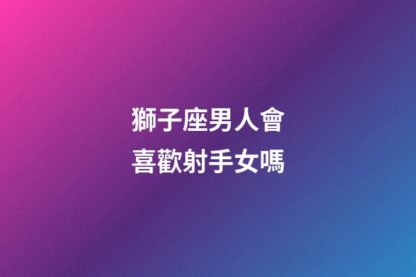 獅子座男人會喜歡射手女嗎-第1張-星座運勢-玄機派