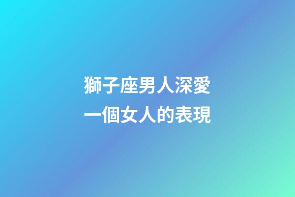 獅子座男人深愛一個女人的表現-第1張-星座運勢-玄機派