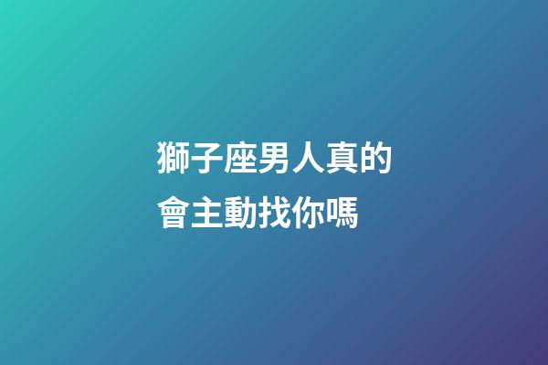 獅子座男人真的會主動找你嗎-第1張-星座運勢-玄機派