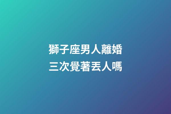 獅子座男人離婚三次覺著丟人嗎-第1張-星座運勢-玄機派