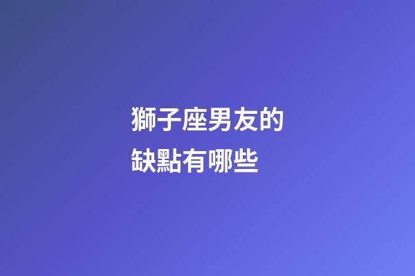 獅子座男友的缺點有哪些-第1張-星座運勢-玄機派