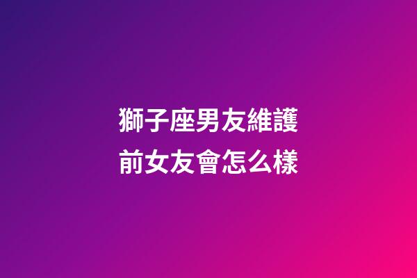 獅子座男友維護前女友會怎么樣-第1張-星座運勢-玄機派