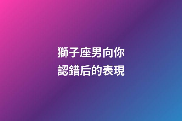 獅子座男向你認錯后的表現-第1張-星座運勢-玄機派