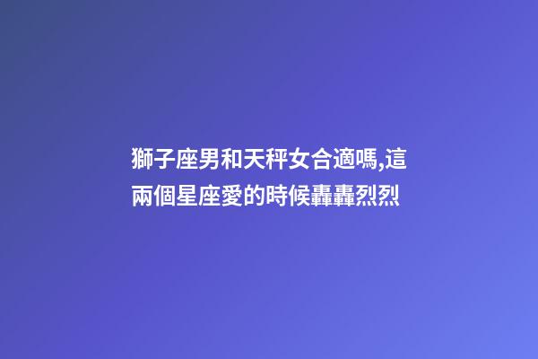 獅子座男和天秤女合適嗎,這兩個星座愛的時候轟轟烈烈-第1張-觀點-玄機派