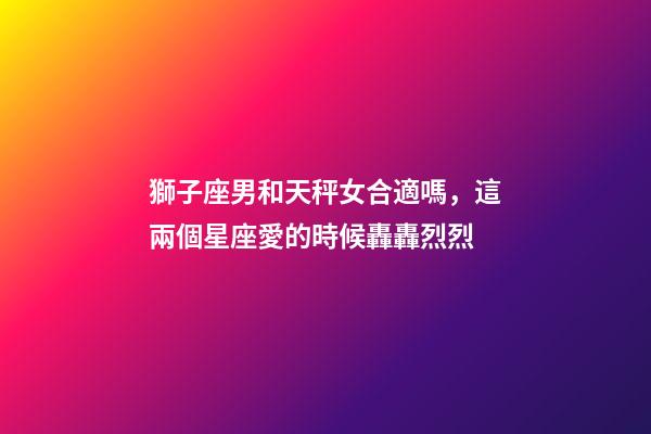 獅子座男和天秤女合適嗎，這兩個星座愛的時候轟轟烈烈-第1張-觀點-玄機派