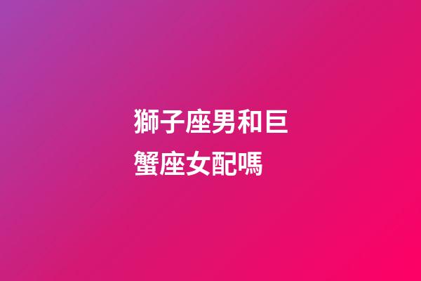 獅子座男和巨蟹座女配嗎（獅子男最佳床伴巨蟹女）-第1張-星座運勢-玄機派