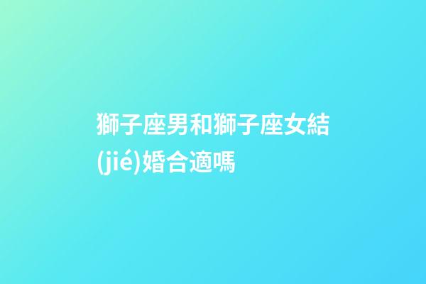 獅子座男和獅子座女結(jié)婚合適嗎-第1張-星座運(yùn)勢-玄機(jī)派