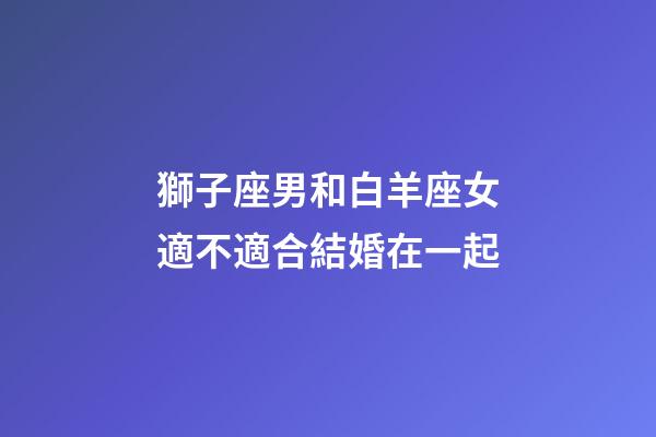 獅子座男和白羊座女適不適合結婚在一起-第1張-星座運勢-玄機派
