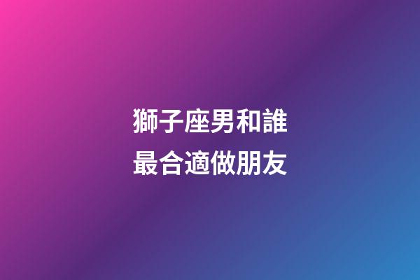 獅子座男和誰最合適做朋友-第1張-星座運勢-玄機派