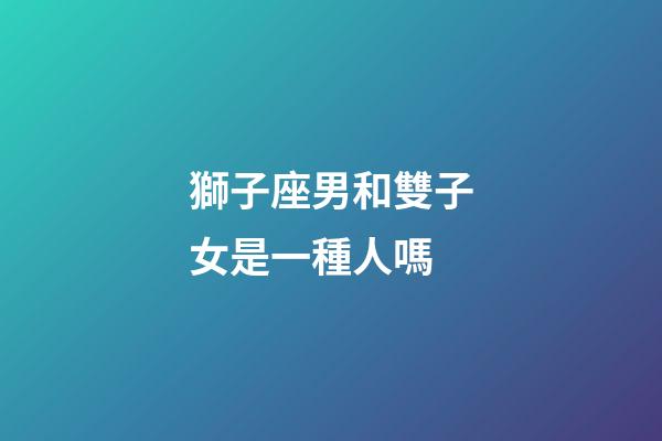獅子座男和雙子女是一種人嗎-第1張-星座運(yùn)勢(shì)-玄機(jī)派