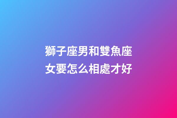 獅子座男和雙魚座女要怎么相處才好