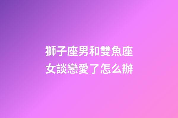 獅子座男和雙魚座女談戀愛了怎么辦-第1張-星座運勢-玄機派