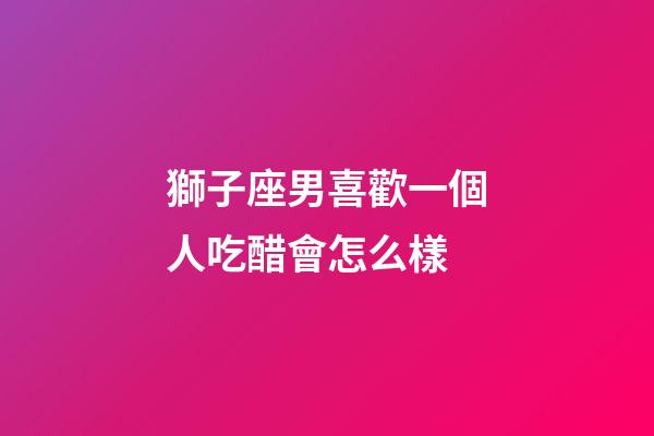 獅子座男喜歡一個人吃醋會怎么樣-第1張-星座運(yùn)勢-玄機(jī)派