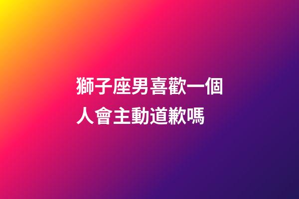 獅子座男喜歡一個人會主動道歉嗎-第1張-星座運勢-玄機派