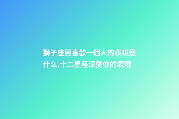 獅子座男喜歡一個人的表現是什么,十二星座深愛你的表現-第1張-觀點-玄機派