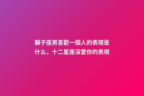 獅子座男喜歡一個人的表現是什么，十二星座深愛你的表現-第1張-觀點-玄機派