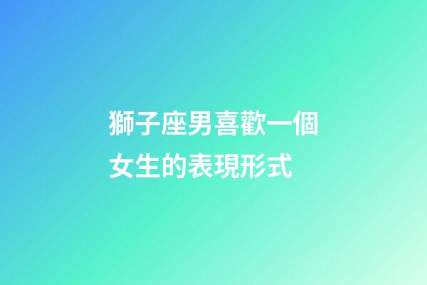 獅子座男喜歡一個女生的表現形式-第1張-星座運勢-玄機派