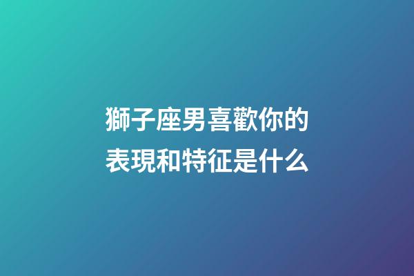 獅子座男喜歡你的表現和特征是什么-第1張-星座運勢-玄機派
