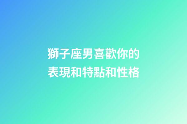 獅子座男喜歡你的表現和特點和性格-第1張-星座運勢-玄機派