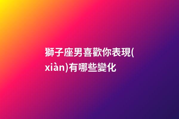 獅子座男喜歡你表現(xiàn)有哪些變化-第1張-星座運(yùn)勢(shì)-玄機(jī)派