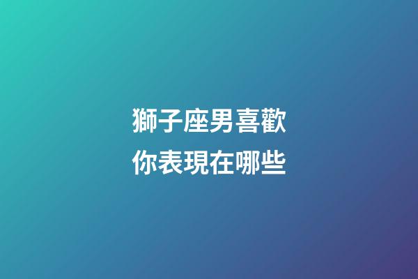 獅子座男喜歡你表現在哪些-第1張-星座運勢-玄機派