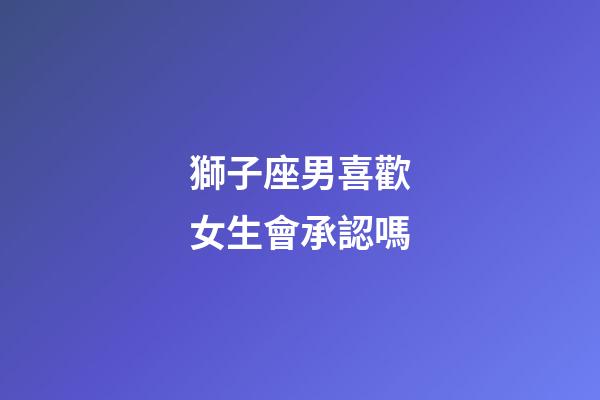 獅子座男喜歡女生會承認嗎-第1張-星座運勢-玄機派