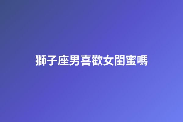 獅子座男喜歡女閨蜜嗎-第1張-星座運勢-玄機派