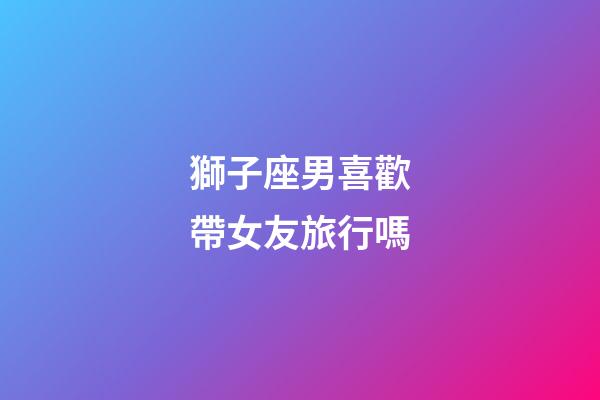 獅子座男喜歡帶女友旅行嗎-第1張-星座運(yùn)勢(shì)-玄機(jī)派