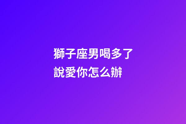獅子座男喝多了說愛你怎么辦-第1張-星座運(yùn)勢(shì)-玄機(jī)派