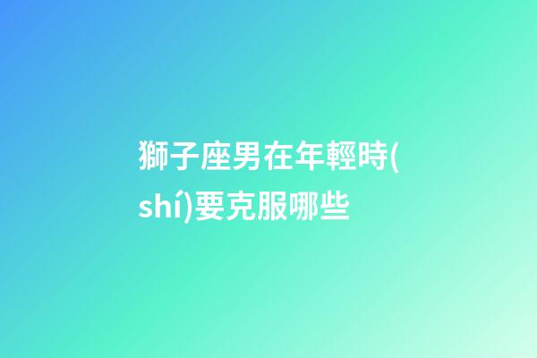 獅子座男在年輕時(shí)要克服哪些-第1張-星座運(yùn)勢(shì)-玄機(jī)派