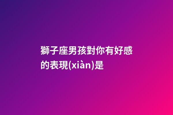 獅子座男孩對你有好感的表現(xiàn)是-第1張-星座運勢-玄機派